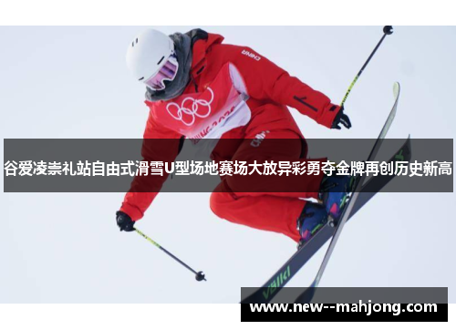 谷爱凌崇礼站自由式滑雪U型场地赛场大放异彩勇夺金牌再创历史新高