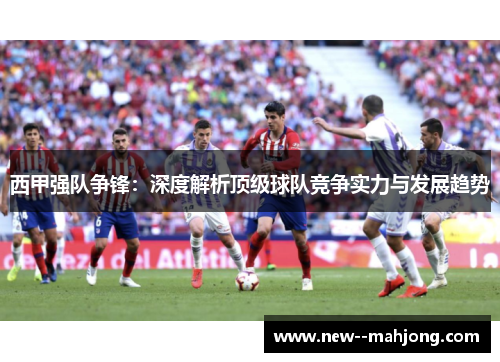 西甲强队争锋：深度解析顶级球队竞争实力与发展趋势