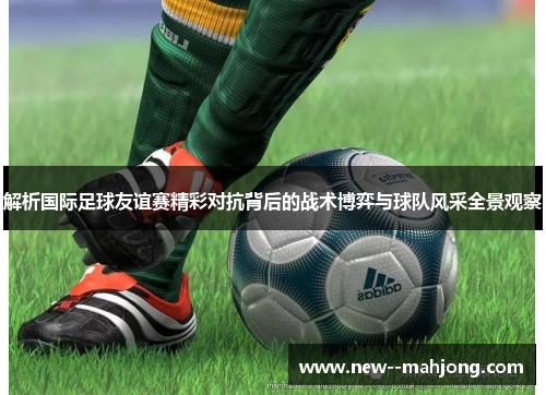 解析国际足球友谊赛精彩对抗背后的战术博弈与球队风采全景观察