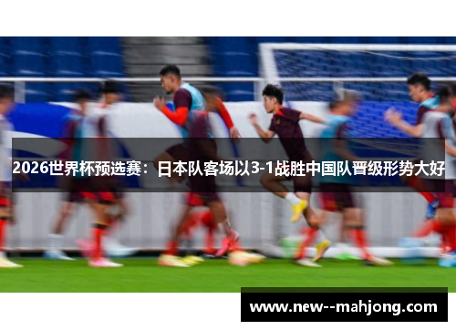 2026世界杯预选赛:日本队客场以3-1战胜中国队晋级形势大好 2026世界杯预选赛:日本队客场以3-1战胜中国队晋级形势大好