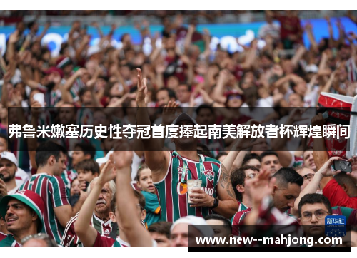 弗鲁米嫩塞历史性夺冠首度捧起南美解放者杯辉煌瞬间