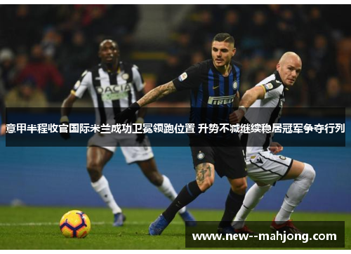 意甲半程收官国际米兰成功卫冕领跑位置 升势不减继续稳居冠军争夺行列 意甲半程收官国际米兰成功卫冕领跑位置 升势不减继续稳居冠军争夺行列