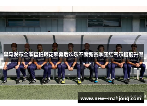 皇马发布全家福拍摄花絮幕后欢乐不断新赛季团结气氛提前升温 皇马发布全家福拍摄花絮幕后欢乐不断新赛季团结气氛提前升温