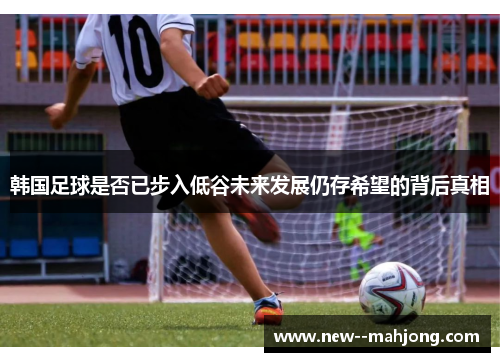 韩国足球是否已步入低谷未来发展仍存希望的背后真相