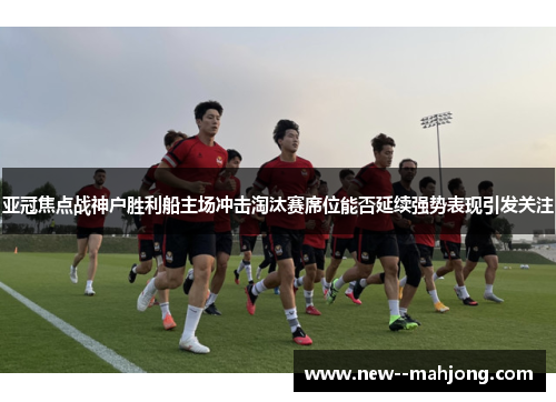 亚冠焦点战神户胜利船主场冲击淘汰赛席位能否延续强势表现引发关注