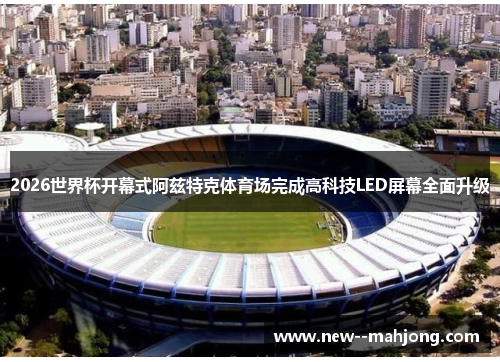 2026世界杯开幕式阿兹特克体育场完成高科技LED屏幕全面升级 2026世界杯开幕式阿兹特克体育场完成高科技LED屏幕全面升级