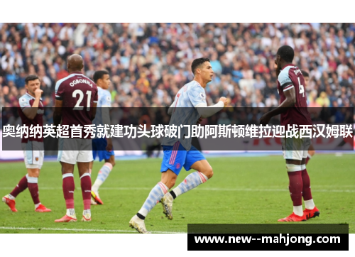 奥纳纳英超首秀就建功头球破门助阿斯顿维拉迎战西汉姆联 奥纳纳英超首秀就建功头球破门助阿斯顿维拉迎战西汉姆联