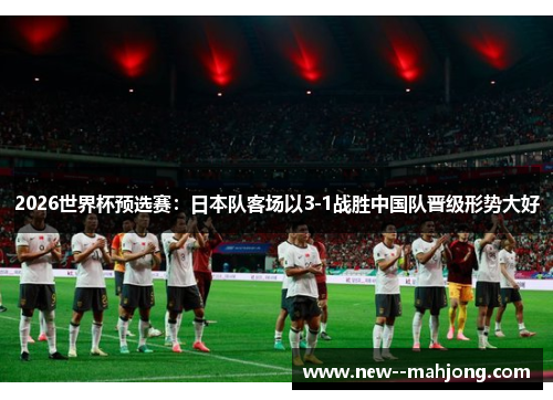 2026世界杯预选赛:日本队客场以3-1战胜中国队晋级形势大好 2026世界杯预选赛:日本队客场以3-1战胜中国队晋级形势大好